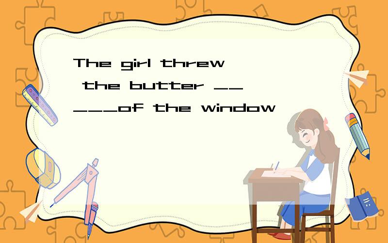 The girl threw the butter _____of the window