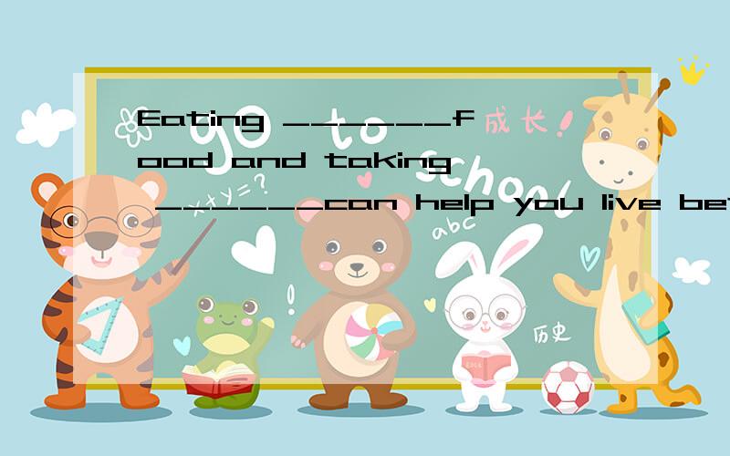 Eating ______food and taking ______can help you live better.根据句意填写单词.