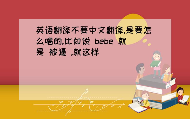 英语翻译不要中文翻译,是要怎么唱的,比如说 bebe 就是 被逼 ,就这样