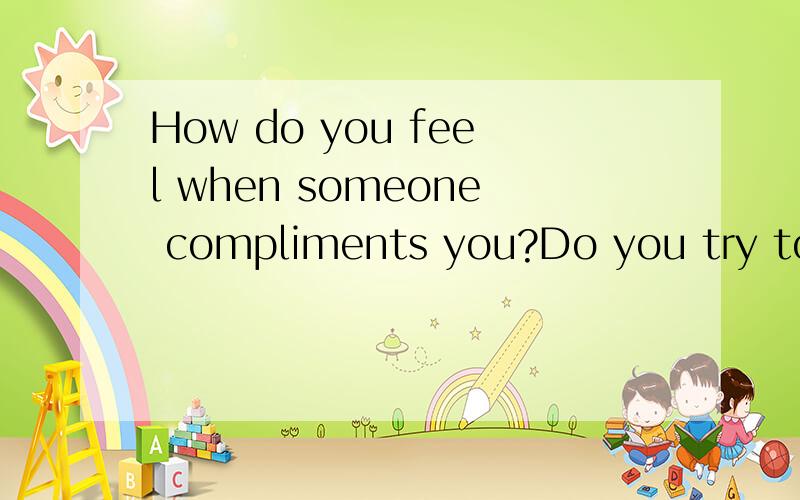 How do you feel when someone compliments you?Do you try to compliment others on ?用英语回答这两个问题.不少于十句话,求高手,灰常感谢!