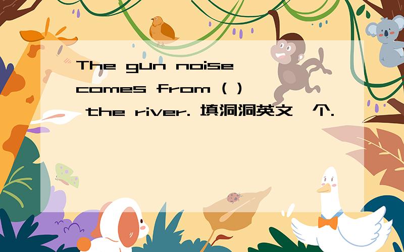 The gun noise comes from ( ) the river. 填洞洞英文一个.