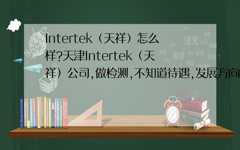Intertek（天祥）怎么样?天津Intertek（天祥）公司,做检测,不知道待遇,发展方向怎么样?有了解的大虾吗?给点意见,谢谢啦