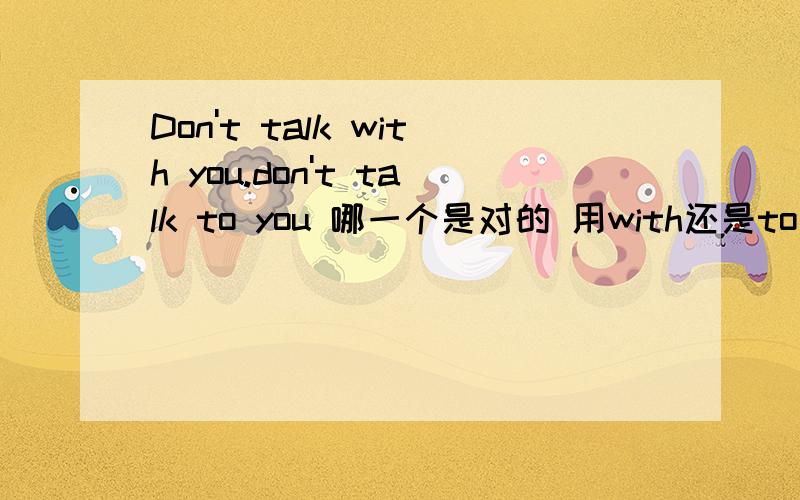 Don't talk with you.don't talk to you 哪一个是对的 用with还是to 为什么