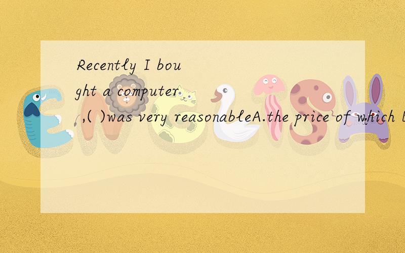 Recently I bought a computer ,( )was very reasonableA.the price of which B.its price C.which price D.the price of whose