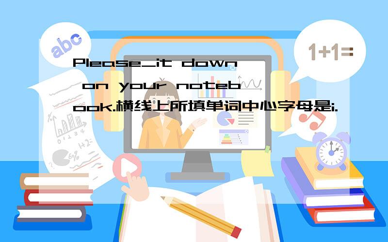 Please_it down on your notebook.横线上所填单词中心字母是i.
