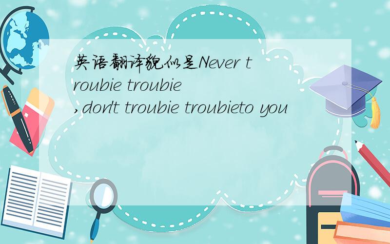 英语翻译貌似是Never troubie troubie,don't troubie troubieto you