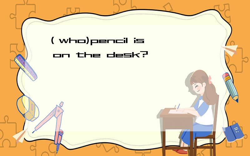 （who)pencil is on the desk?