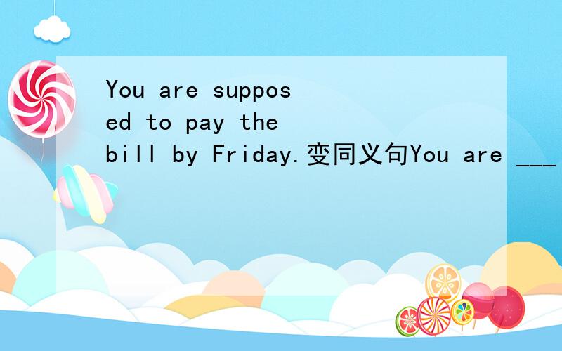 You are supposed to pay the bill by Friday.变同义句You are ___ ___ pay the bill ___ ___ ___ Friday.