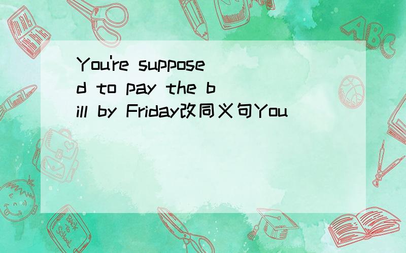 You're supposed to pay the bill by Friday改同义句You （ ） （ ） pay the bill by Friday
