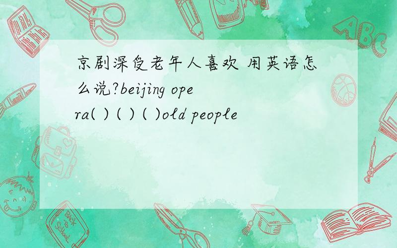 京剧深受老年人喜欢 用英语怎么说?beijing opera( ) ( ) ( )old people