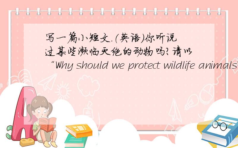 写一篇小短文.（英语）你听说过某些濒临灭绝的动物吗?请以“Why should we protect wildlife animals?”为题,用英语写一篇短文,说明为什麽要保护野生动物.词数为80左右.提示：为什麽有些野生动物