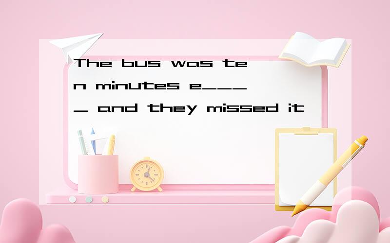 The bus was ten minutes e____ and they missed it