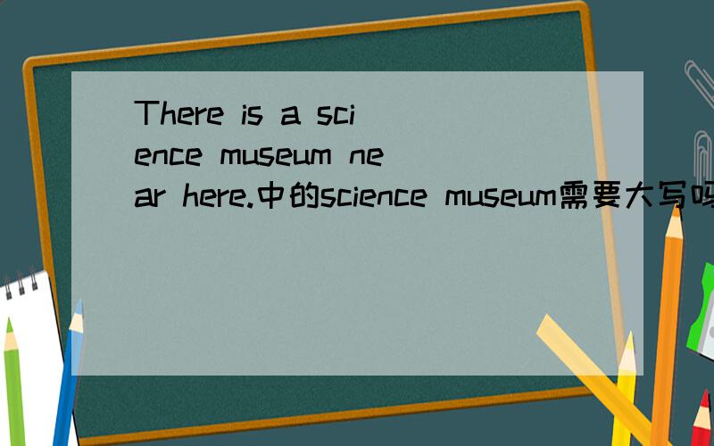 There is a science museum near here.中的science museum需要大写吗?如不需要,请问什么情况才需要大写