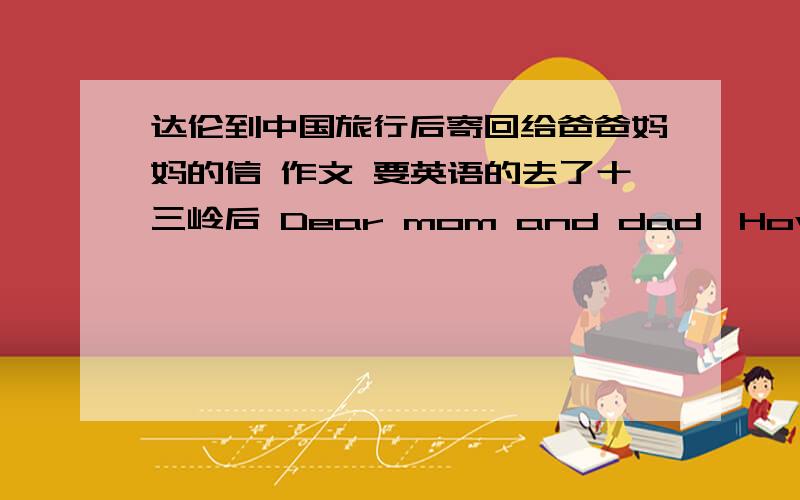 达伦到中国旅行后寄回给爸爸妈妈的信 作文 要英语的去了十三岭后 Dear mom and dad,How are you?I am happy with everything in China.