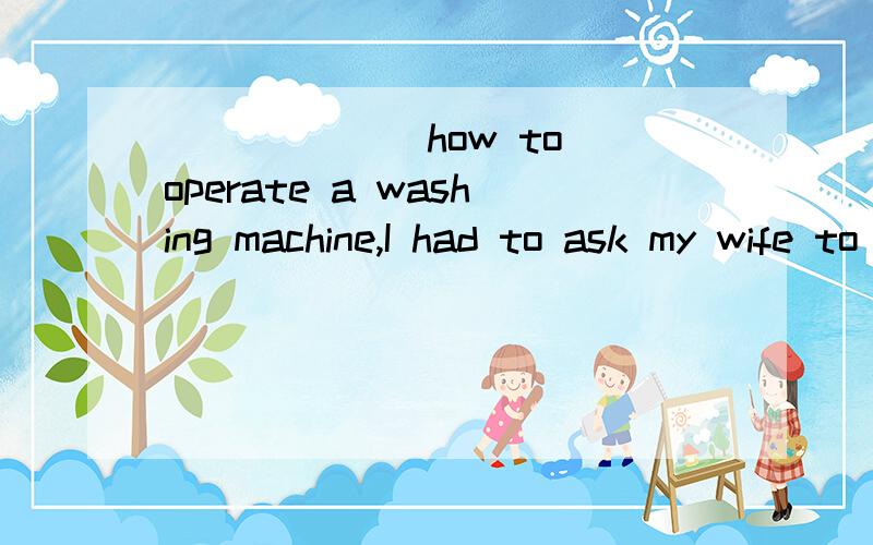 ______ how to operate a washing machine,I had to ask my wife to show me the correct proceduresA.Not known B.Not to know C.Not knowing D.Having not known