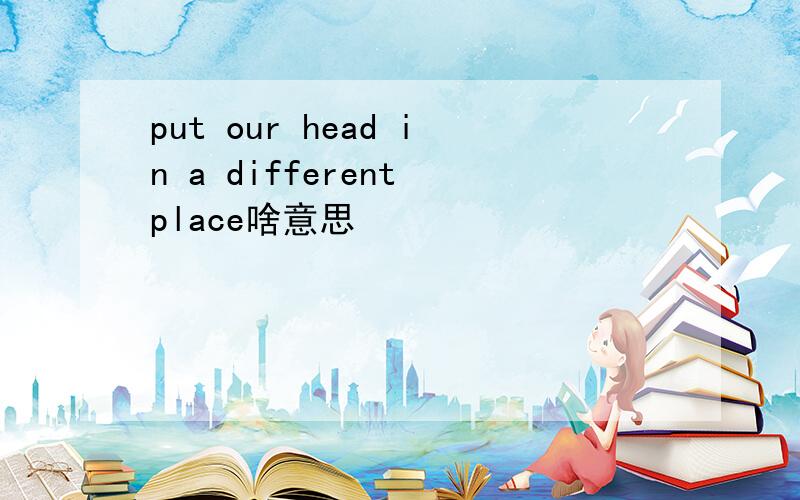 put our head in a different place啥意思