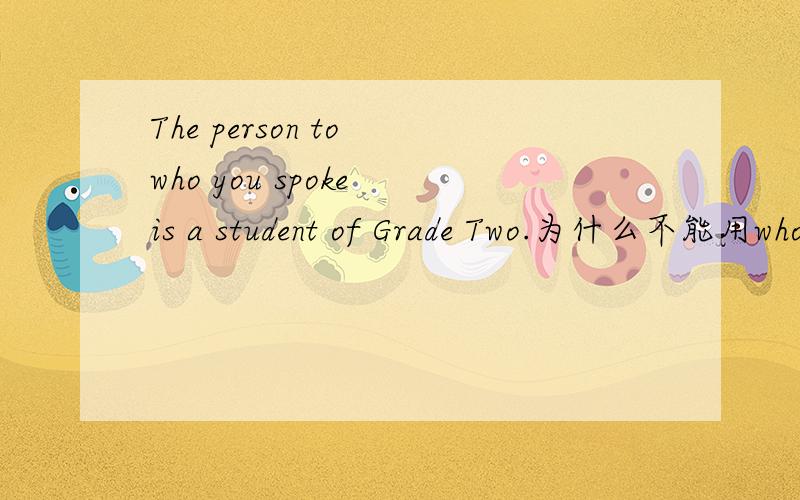 The person to who you spoke is a student of Grade Two.为什么不能用whowho不也可以代宾语么