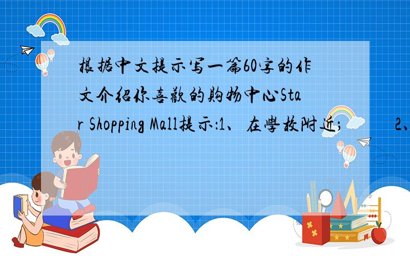 根据中文提示写一篇60字的作文介绍你喜欢的购物中心Star Shopping Mall提示：1、在学校附近；           2、购物中心有三层.一楼有食物和饮料；二楼有服装店、鞋店和书店；三楼有运动商品.