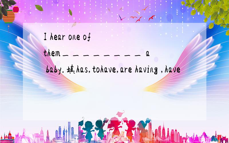 I hear one of them________ a baby.填has,tohave,are having ,have