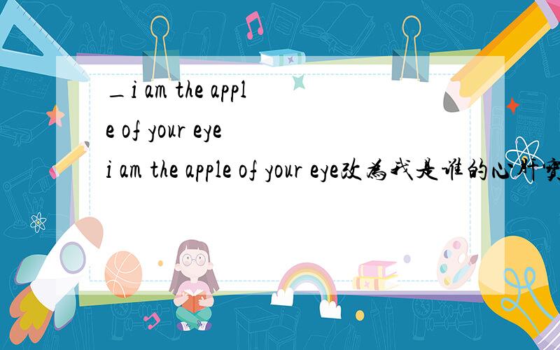 _i am the apple of your eye i am the apple of your eye改为我是谁的心肝宝贝?怎么改?
