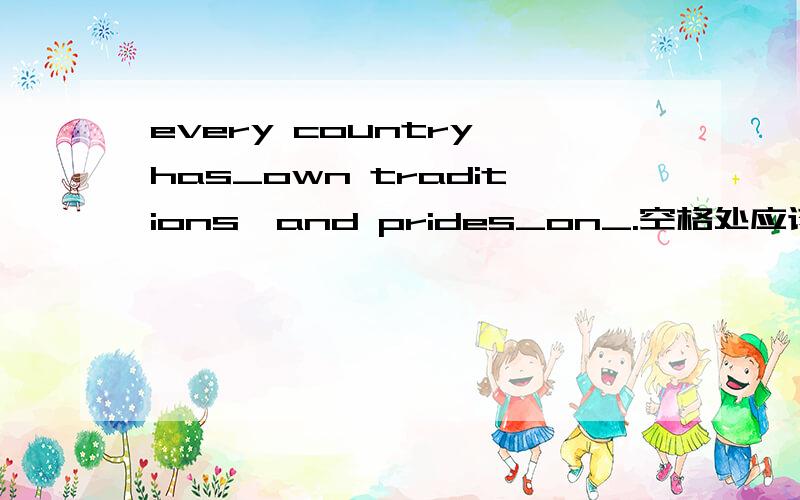 every country has_own traditions,and prides_on_.空格处应该填什么?