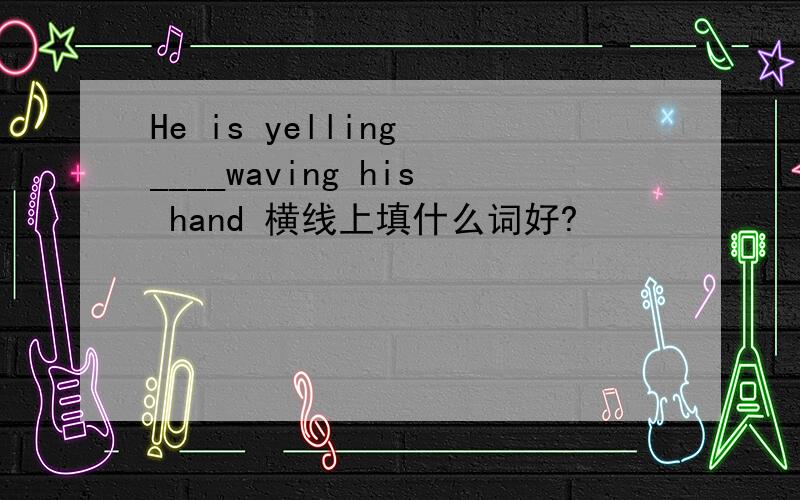 He is yelling ____waving his hand 横线上填什么词好?
