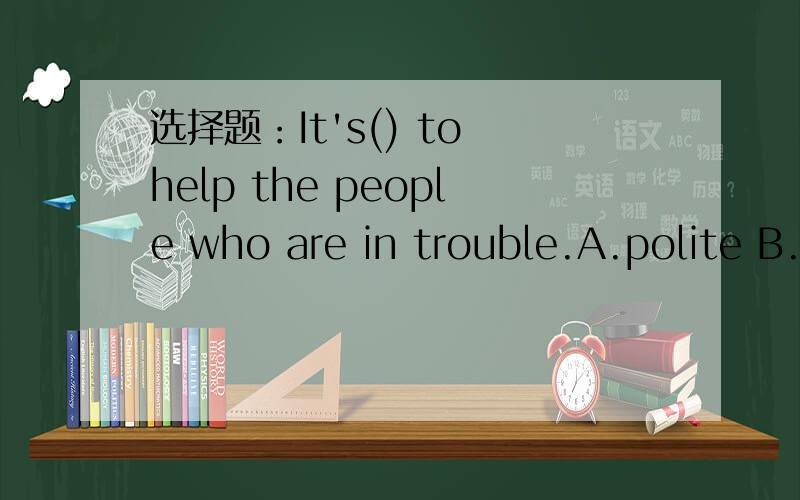 选择题：It's() to help the people who are in trouble.A.polite B.improt C.rude D.terible