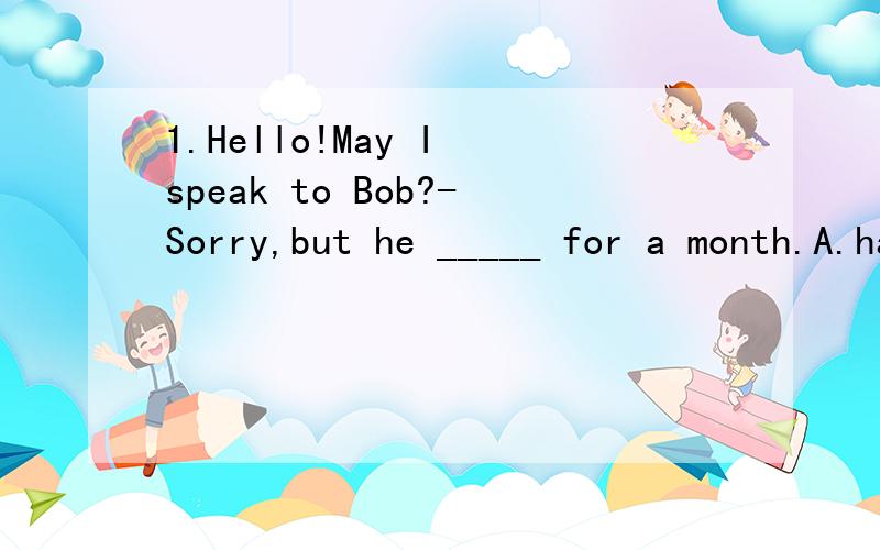 1.Hello!May I speak to Bob?-Sorry,but he _____ for a month.A.had been away B.was left C.left D.has been away2.I ______ him since I began to live in the city,A.know B.have known C.knew D,will konw3.She _____ already ______ in this school for two years
