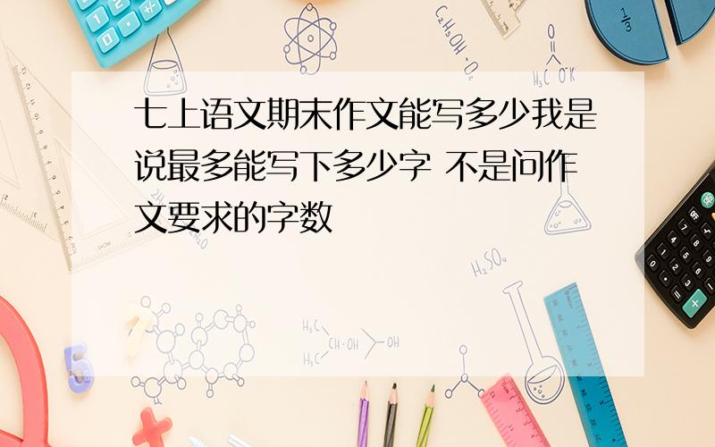 七上语文期末作文能写多少我是说最多能写下多少字 不是问作文要求的字数