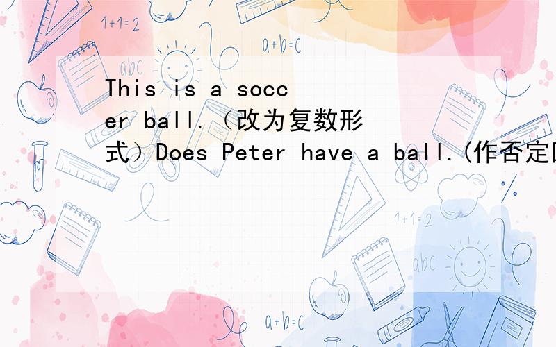 This is a soccer ball.（改为复数形式）Does Peter have a ball.(作否定回答）Mike doesn‘t have a computer game.(改为肯定句）He has a computer.(改为否定句）Do you have a brother?(改为陈述句）They have many friends.(改