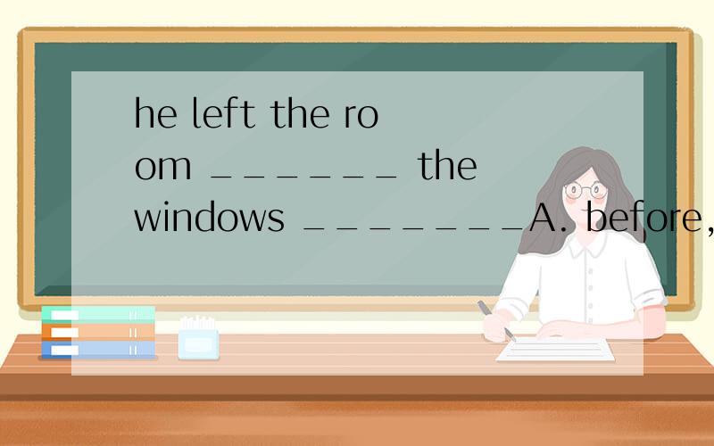 he left the room ______ the windows _______A. before, opened        B. after, close         C. with, open         D. with, pening
