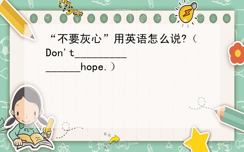 “不要灰心”用英语怎么说?（Don't_______________hope.）