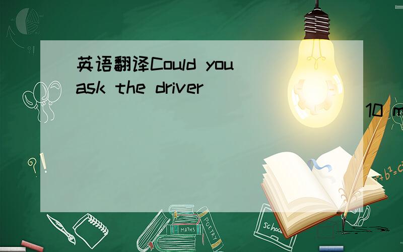 英语翻译Could you ask the driver ____ _____ _____10 minutes?