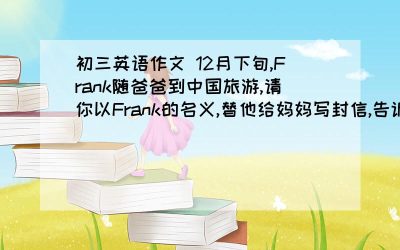 初三英语作文 12月下旬,Frank随爸爸到中国旅游,请你以Frank的名义,替他给妈妈写封信,告诉她北京的天气和对北京及中餐的评价.最后祝妈妈圣诞快乐、新年好.英语作文