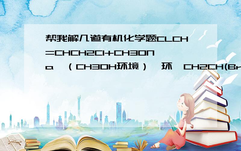帮我解几道有机化学题CLCH=CHCH2Cl+CH3ONa→（CH3OH环境）苯环—CH2CH(Br)CH2CH2→(KOH/醇,加热环境）因为输入法限制,写得不规范,不清楚可以在纸上把它写规范,帮我解下.