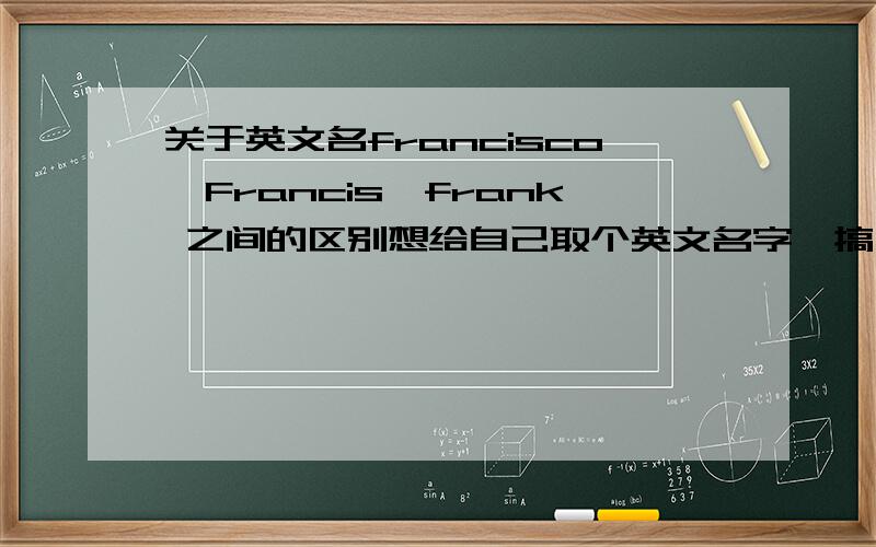 关于英文名francisco,Francis,frank 之间的区别想给自己取个英文名字,搞不明白francisco 和Francis 的区别,这两词是不是一个名字的两种写法啊?我是很认真的起名字哦!要是能说说这个名字还有什么历