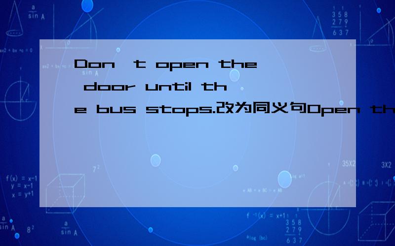 Don't open the door until the bus stops.改为同义句Open the door ______the bus______怎么填