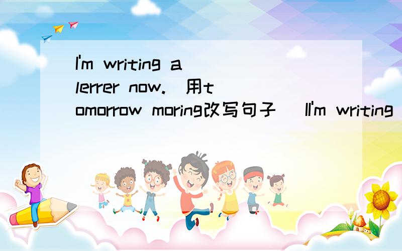 I'm writing a lerrer now.（用tomorrow moring改写句子） II'm writing a lerrer now.（用tomorrow moring改写句子）I'm _________ _________ write a lerrer tomorrow moring.