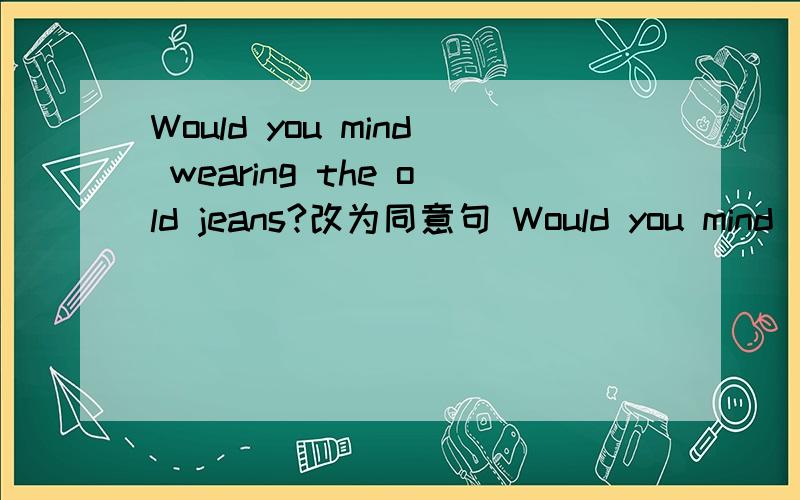 Would you mind wearing the old jeans?改为同意句 Would you mind____ ____the old jeans