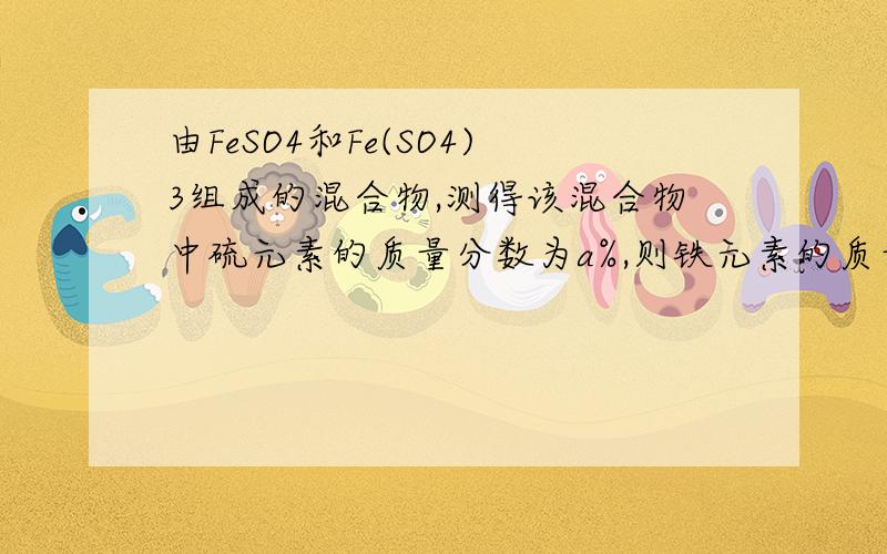 由FeSO4和Fe(SO4)3组成的混合物,测得该混合物中硫元素的质量分数为a%,则铁元素的质量分素为A a%B 2a%C3a%D1-3a%求详解