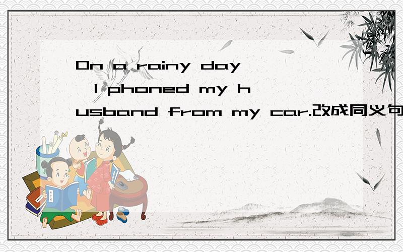 On a rainy day,I phoned my husband from my car.改成同义句I（）（）（）（）（）my husband from mycar on a rainy day.(接着问题）
