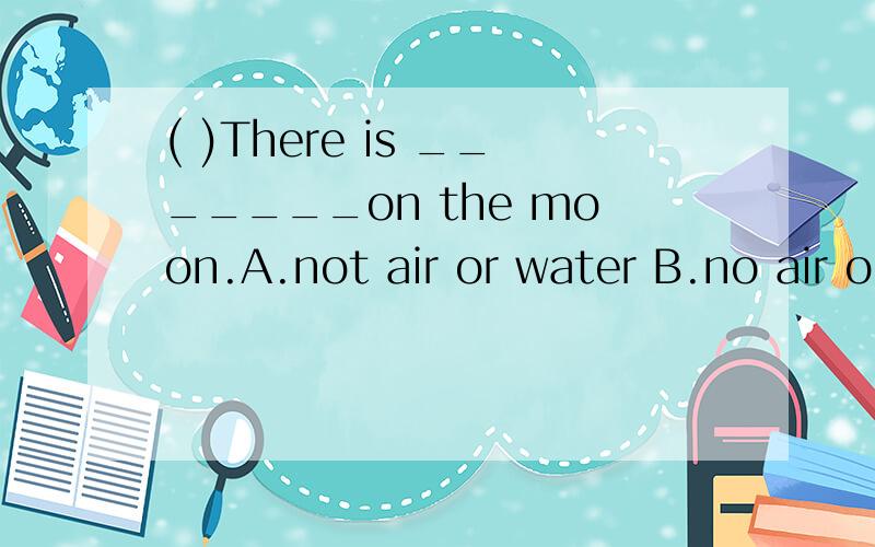 ( )There is _______on the moon.A.not air or water B.no air or water( )There is _______on the moon.A.not air or water B.no air or water C.no air and water D.no air and waterA.