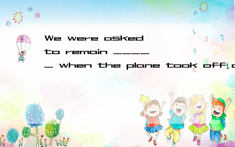 We were asked to remain _____ when the plane took off and landed.A、seated B、seating C、to seat D、seat