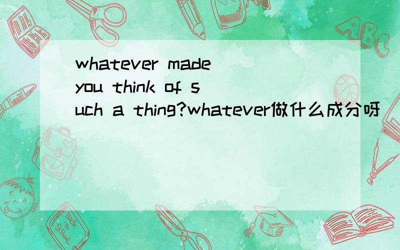 whatever made you think of such a thing?whatever做什么成分呀
