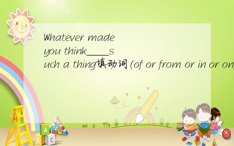 Whatever made you think____such a thing填动词（of or from or in or on)
