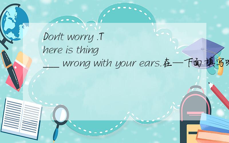 Don't worry .There is thing ___ wrong with your ears.在—下面填写啥?填写的单词后面必须要是--body或者后面是one填这几个（somebody anybody everybody someone anyone everyone）