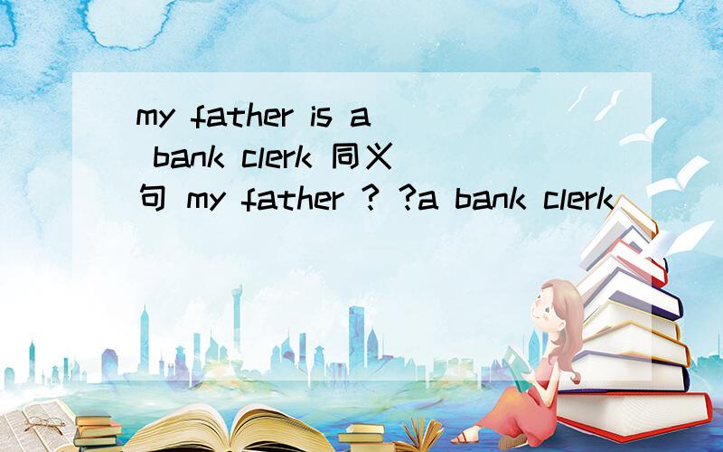 my father is a bank clerk 同义句 my father ? ?a bank clerk