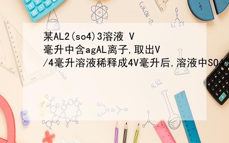 某AL2(so4)3溶液 V毫升中含agAL离子,取出V/4毫升溶液稀释成4V毫升后,溶液中SO4离子的物质的量浓度为?如题