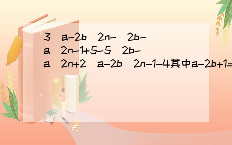 3(a-2b)2n-(2b-a)2n-1+5-5(2b-a)2n+2(a-2b)2n-1-4其中a-2b+1=0（n为正整数）
