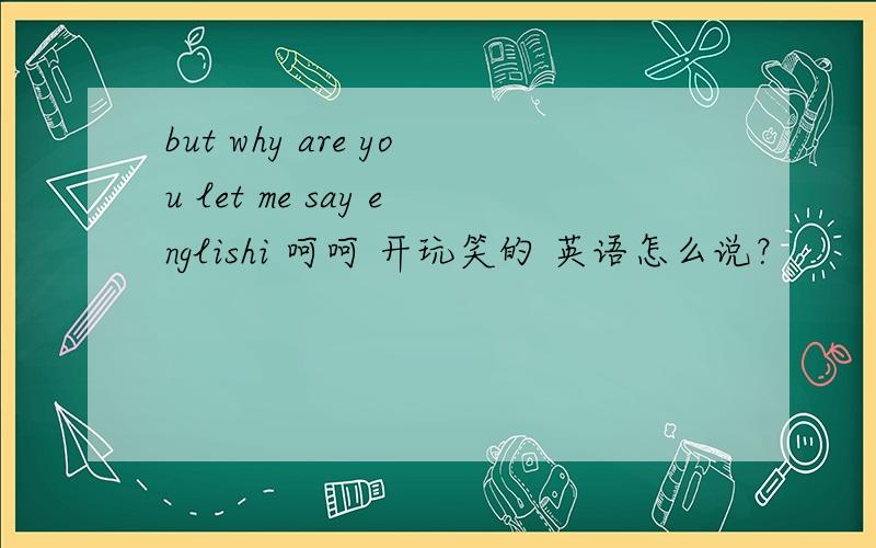 but why are you let me say englishi 呵呵 开玩笑的 英语怎么说？